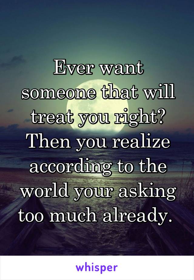 Ever want someone that will treat you right? Then you realize according to the world your asking too much already. 