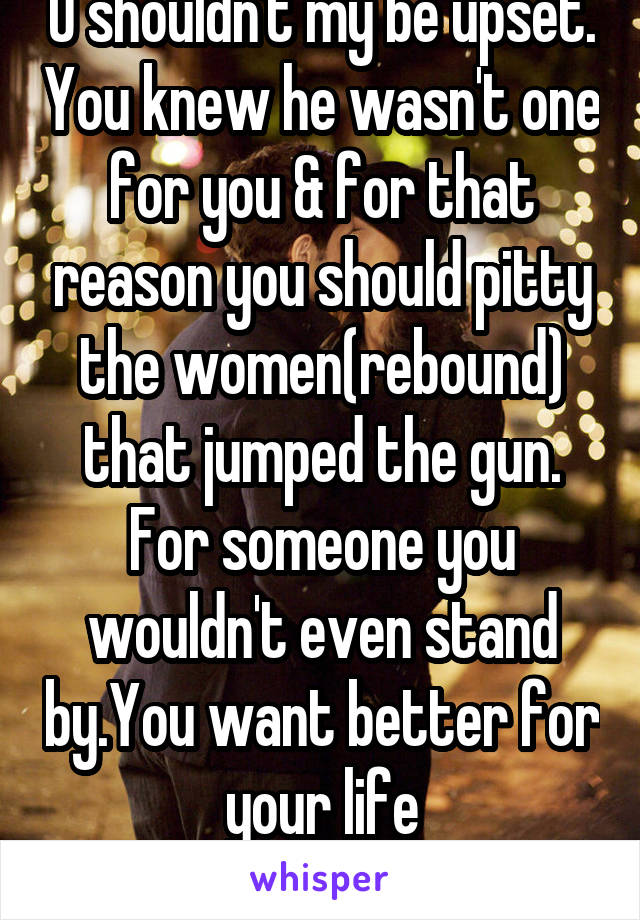 U shouldn't my be upset. You knew he wasn't one for you & for that reason you should pitty the women(rebound) that jumped the gun. For someone you wouldn't even stand by.You want better for your life
