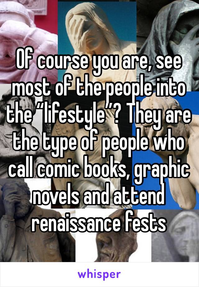 Of course you are, see most of the people into the “lifestyle”? They are the type of people who call comic books, graphic novels and attend renaissance fests