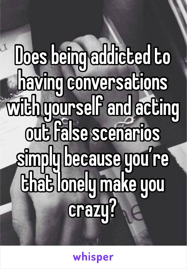 Does being addicted to having conversations with yourself and acting out false scenarios simply because you’re that lonely make you crazy?