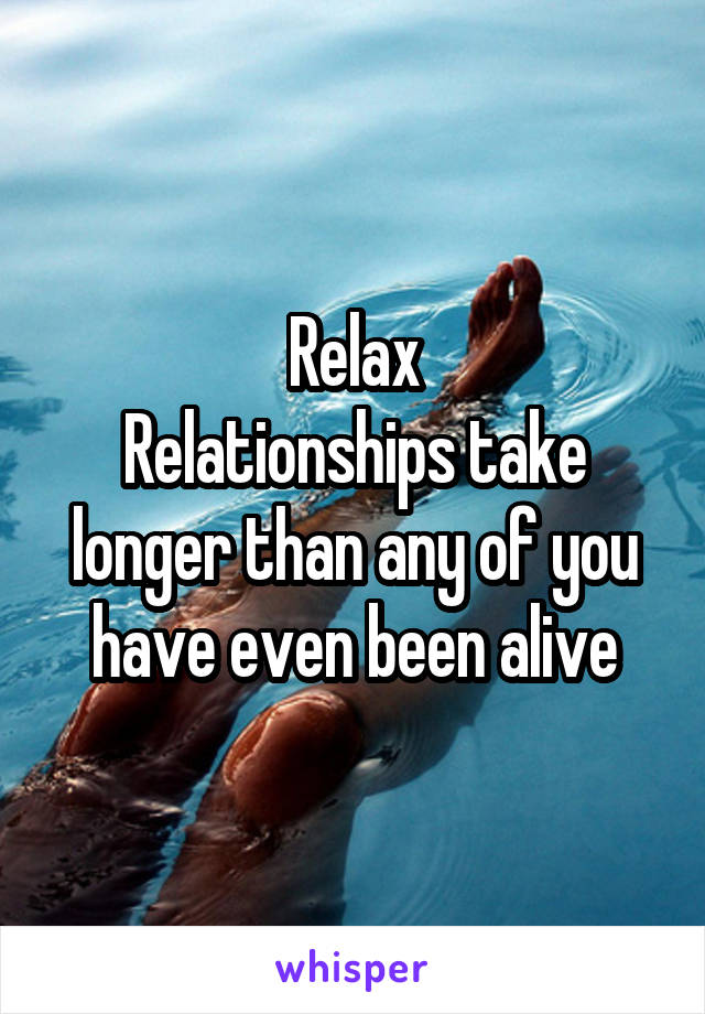 Relax
Relationships take longer than any of you have even been alive