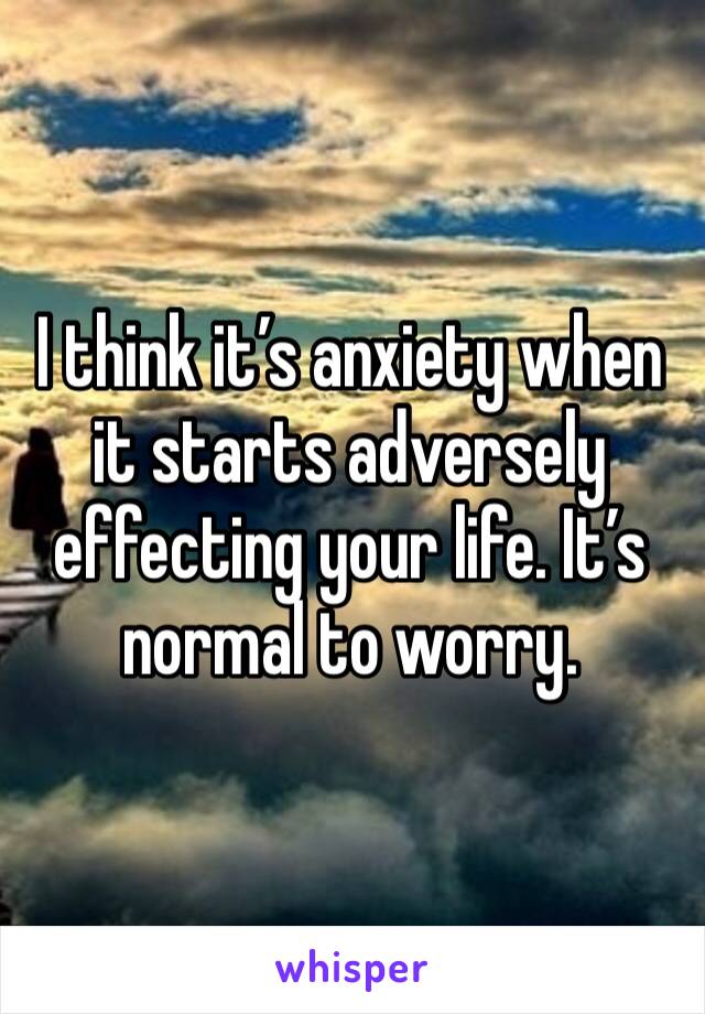 I think it’s anxiety when it starts adversely effecting your life. It’s normal to worry.