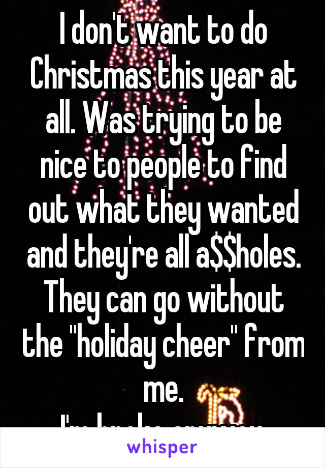 I don't want to do Christmas this year at all. Was trying to be nice to people to find out what they wanted and they're all a$$holes.
They can go without the "holiday cheer" from me.
I'm broke anyway.