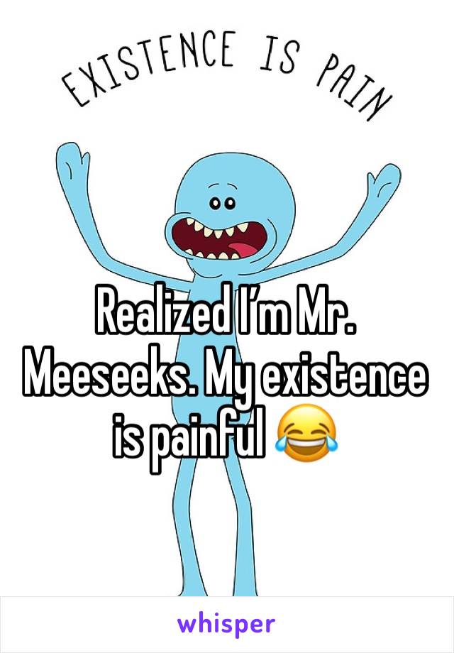 Realized I’m Mr. Meeseeks. My existence is painful 😂