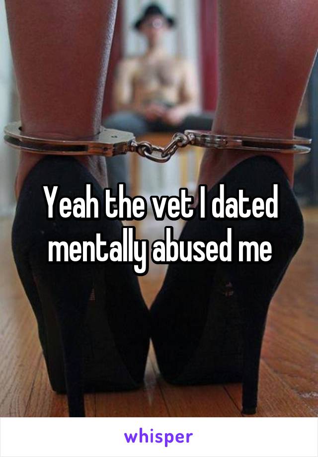 Yeah the vet I dated mentally abused me