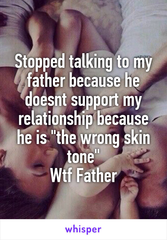 Stopped talking to my father because he doesnt support my relationship because he is "the wrong skin tone"
Wtf Father