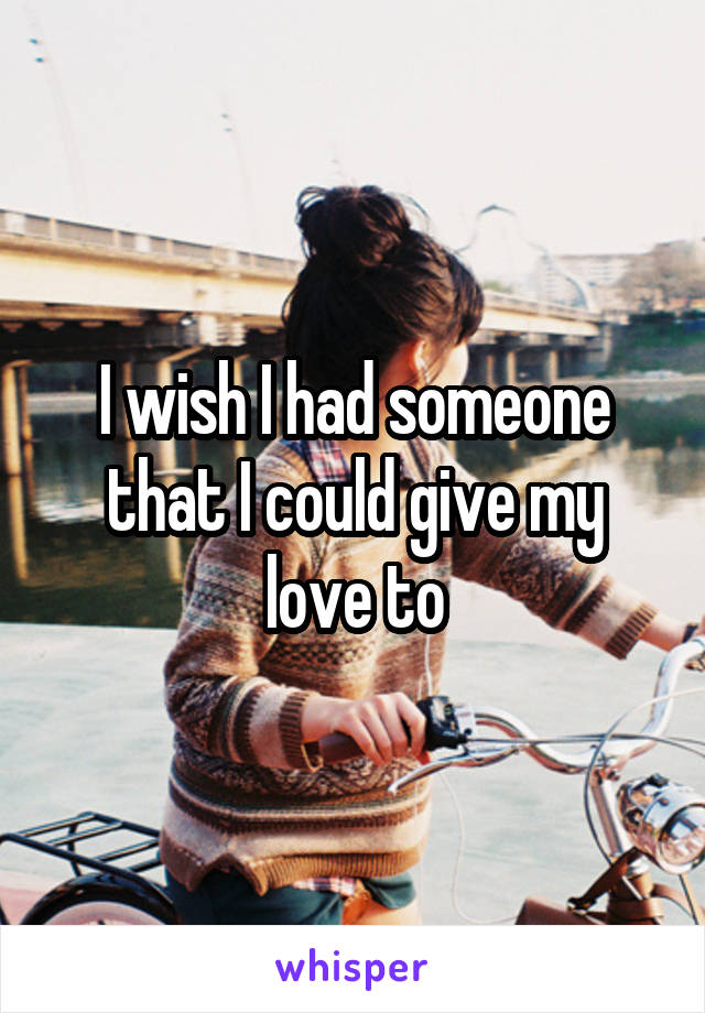 I wish I had someone that I could give my love to