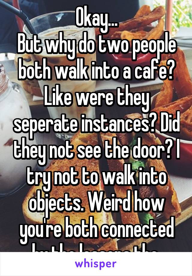 Okay...
But why do two people both walk into a cafe? Like were they seperate instances? Did they not see the door? I try not to walk into objects. Weird how you're both connected by the lessons tho.