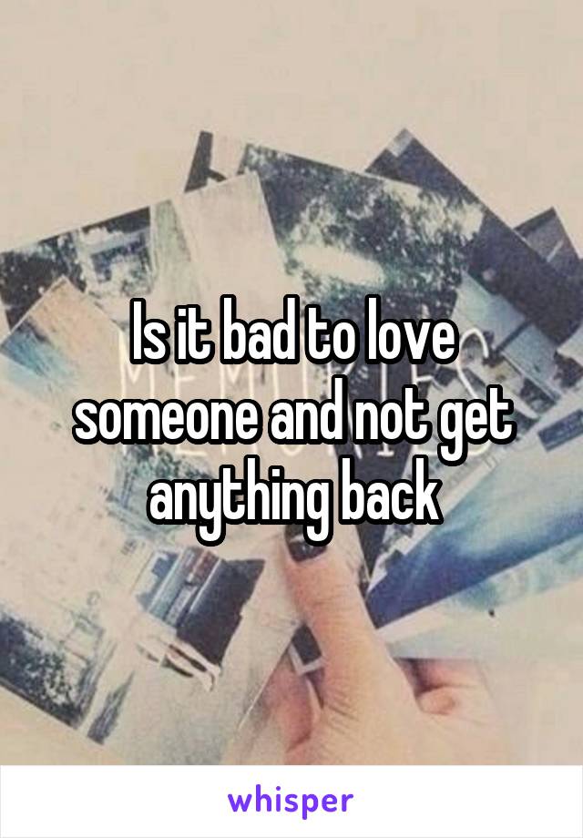 Is it bad to love someone and not get anything back