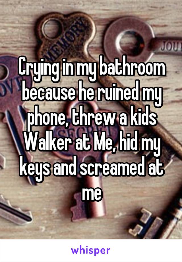 Crying in my bathroom because he ruined my phone, threw a kids Walker at Me, hid my keys and screamed at me
