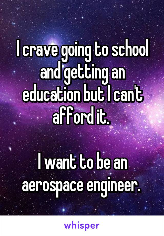 I crave going to school and getting an education but I can't afford it. 

I want to be an aerospace engineer. 