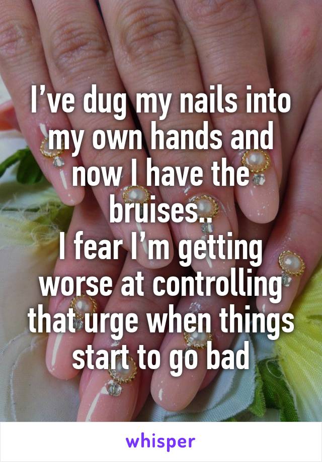 I’ve dug my nails into my own hands and now I have the bruises..
I fear I’m getting worse at controlling that urge when things start to go bad