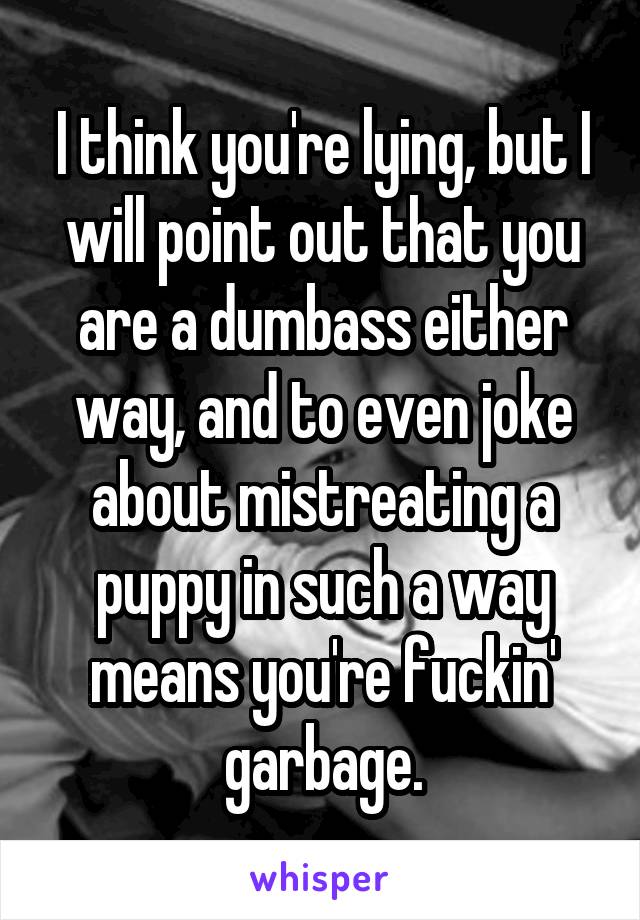 I think you're lying, but I will point out that you are a dumbass either way, and to even joke about mistreating a puppy in such a way means you're fuckin' garbage.