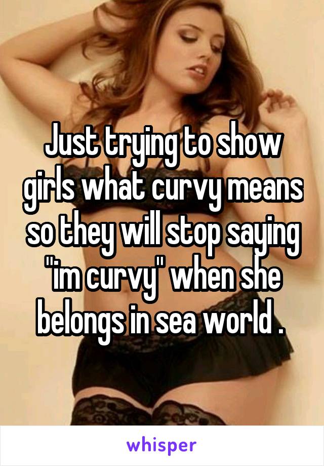 Just trying to show girls what curvy means so they will stop saying "im curvy" when she belongs in sea world . 