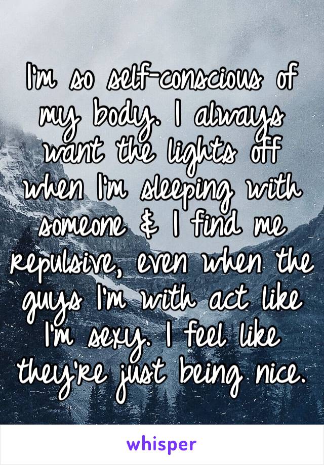 I’m so self-conscious of my body. I always want the lights off when I’m sleeping with someone & I find me repulsive, even when the guys I’m with act like I’m sexy. I feel like they’re just being nice.