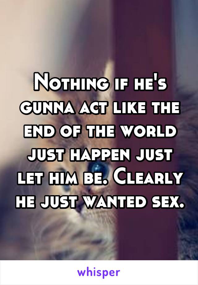Nothing if he's gunna act like the end of the world just happen just let him be. Clearly he just wanted sex.