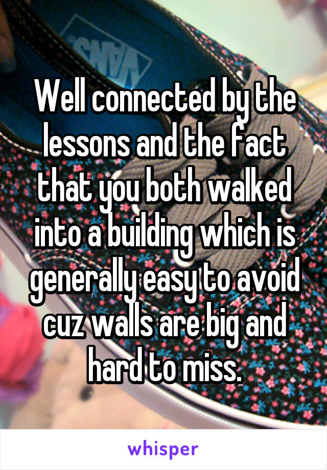 Well connected by the lessons and the fact that you both walked into a building which is generally easy to avoid cuz walls are big and hard to miss.