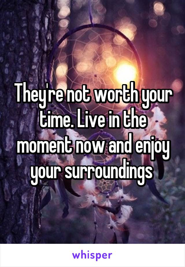 They're not worth your time. Live in the moment now and enjoy your surroundings 