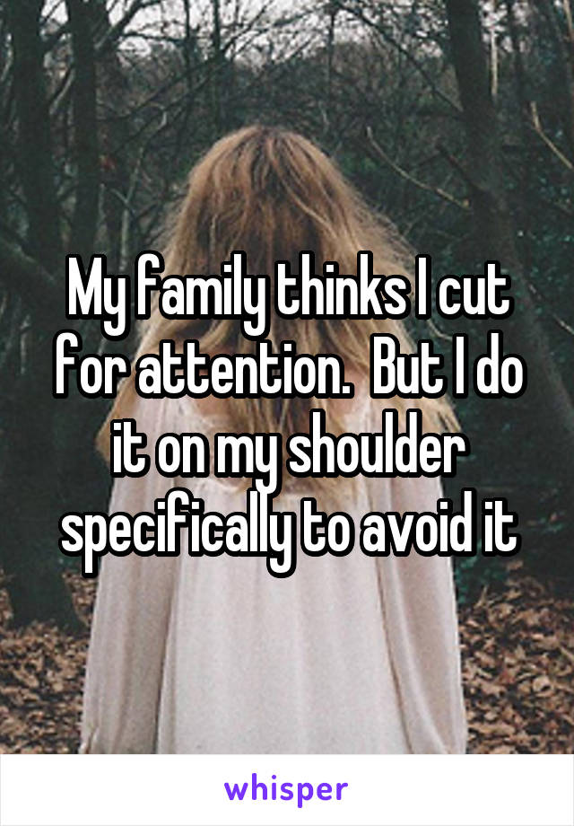 My family thinks I cut for attention.  But I do it on my shoulder specifically to avoid it