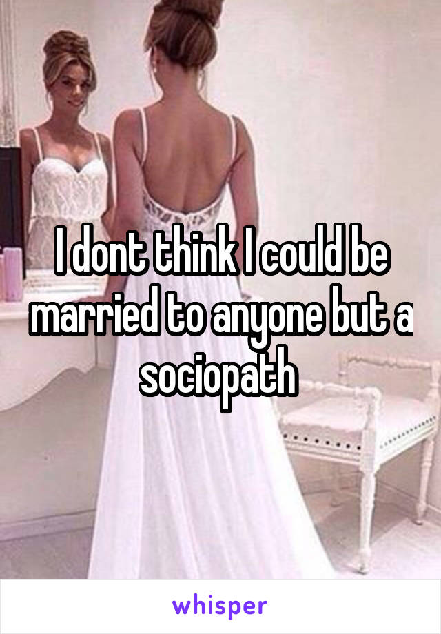 I dont think I could be married to anyone but a sociopath 