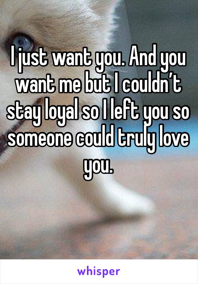 I just want you. And you want me but I couldn’t stay loyal so I left you so someone could truly love you. 