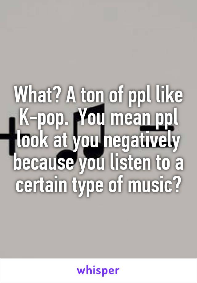 What? A ton of ppl like K-pop.  You mean ppl look at you negatively because you listen to a certain type of music?