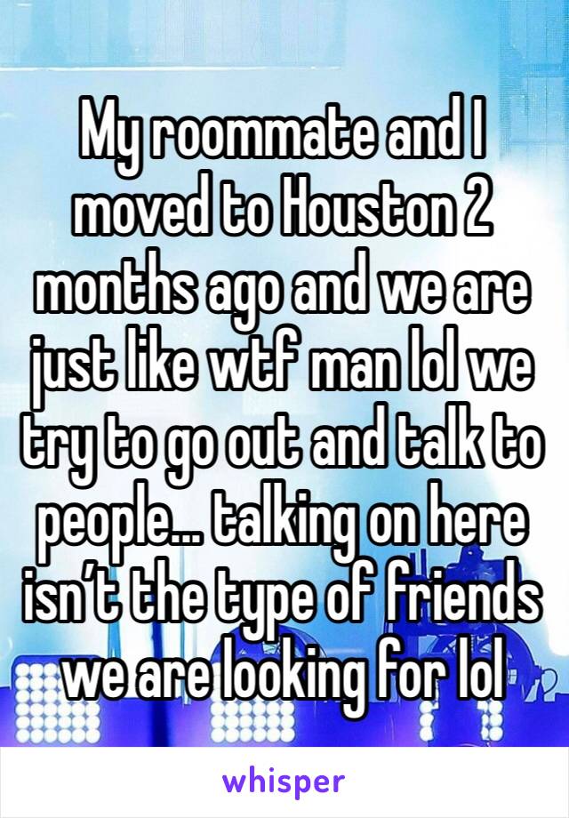 My roommate and I moved to Houston 2 months ago and we are just like wtf man lol we try to go out and talk to people... talking on here isn’t the type of friends we are looking for lol