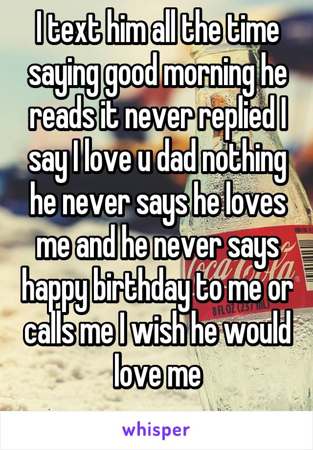 I text him all the time saying good morning he reads it never replied I say I love u dad nothing he never says he loves me and he never says happy birthday to me or calls me I wish he would love me
