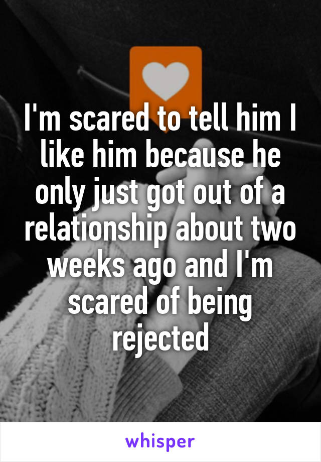 I'm scared to tell him I like him because he only just got out of a relationship about two weeks ago and I'm scared of being rejected