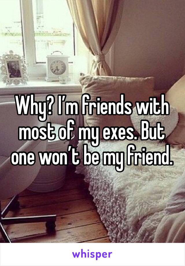 Why? I’m friends with most of my exes. But one won’t be my friend. 