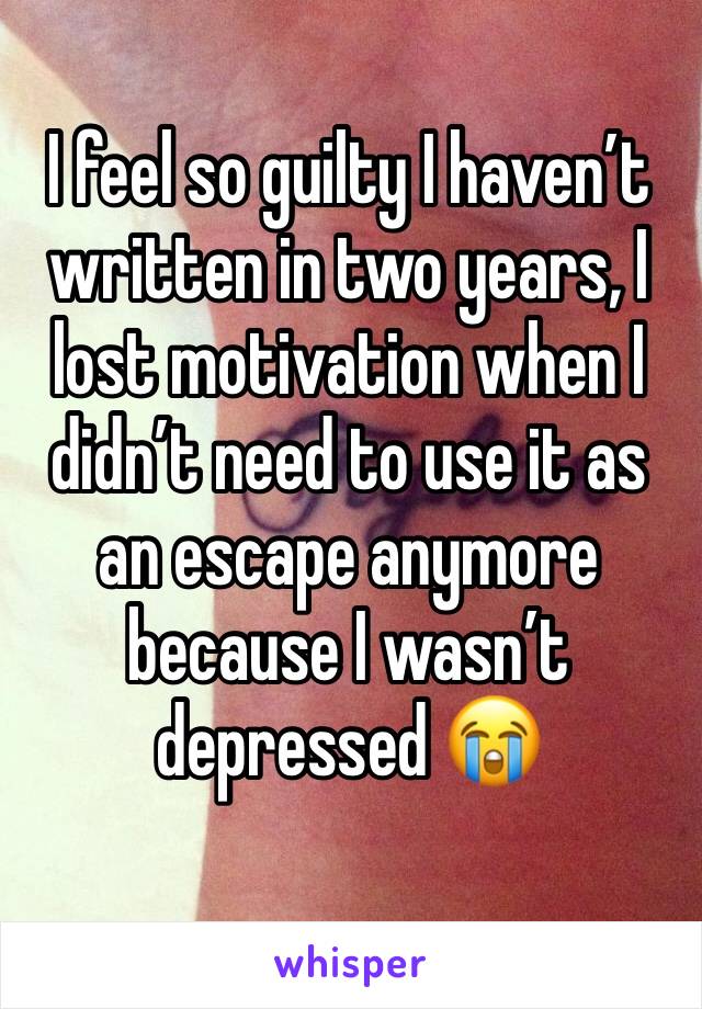 I feel so guilty I haven’t written in two years, I lost motivation when I didn’t need to use it as an escape anymore because I wasn’t depressed 😭