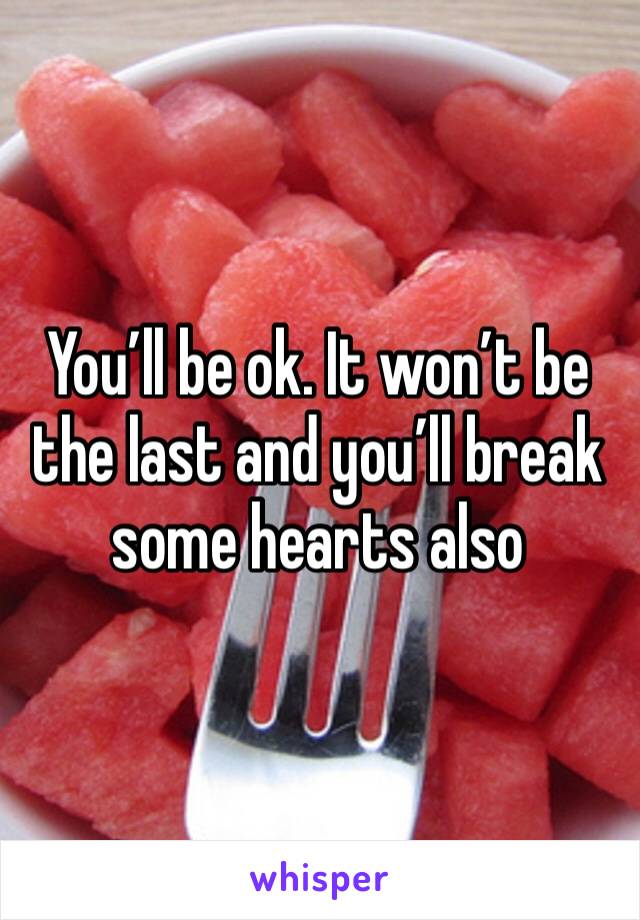 You’ll be ok. It won’t be the last and you’ll break some hearts also