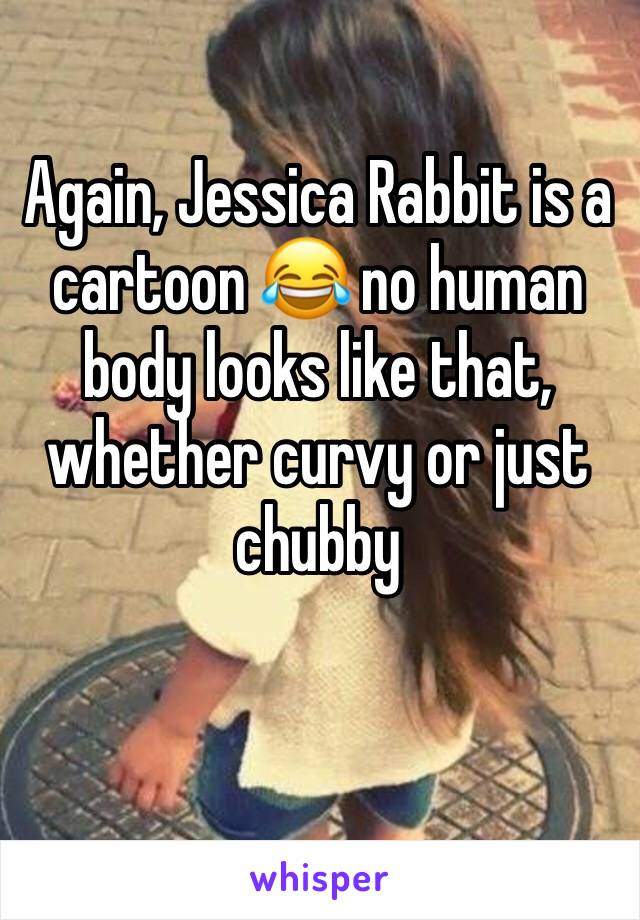 Again, Jessica Rabbit is a cartoon 😂 no human body looks like that, whether curvy or just chubby 