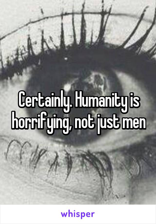 Certainly. Humanity is horrifying, not just men