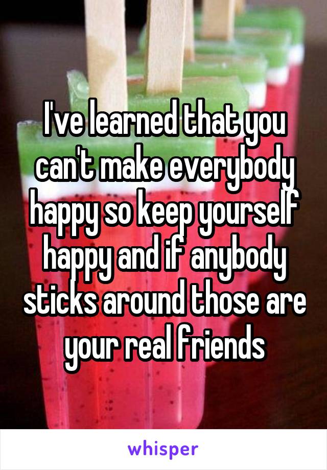 I've learned that you can't make everybody happy so keep yourself happy and if anybody sticks around those are your real friends