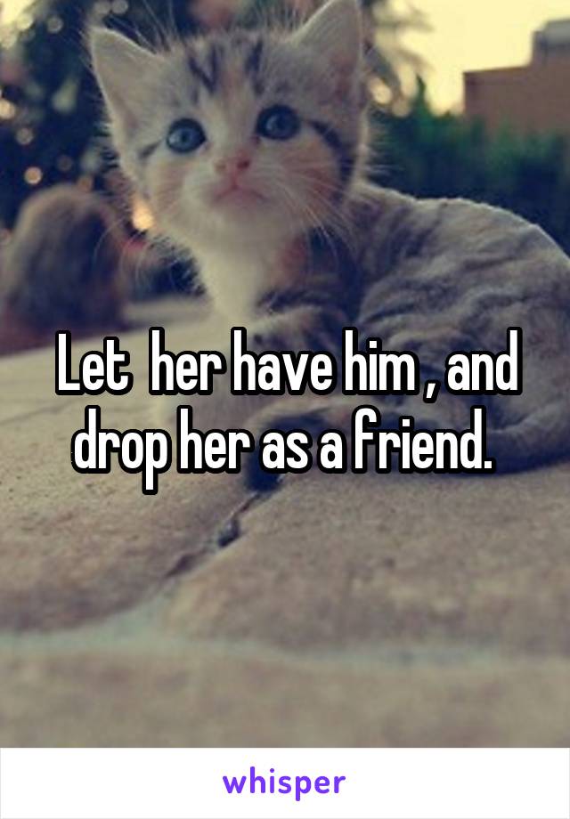 Let  her have him , and drop her as a friend. 