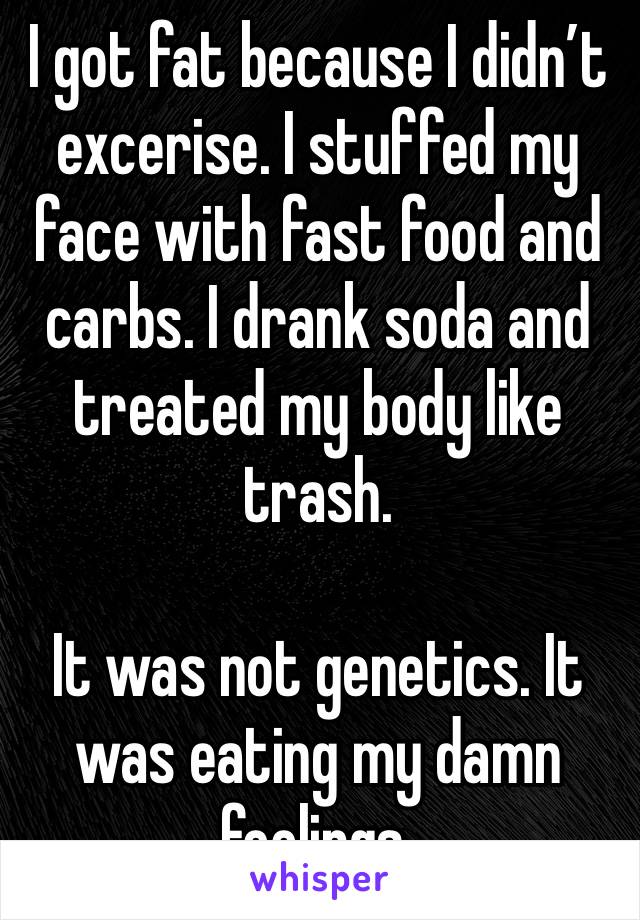 I got fat because I didn’t excerise. I stuffed my face with fast food and carbs. I drank soda and treated my body like trash.

It was not genetics. It was eating my damn feelings.