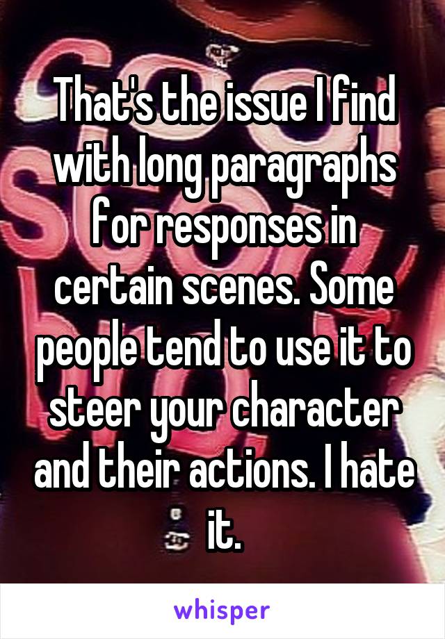 That's the issue I find with long paragraphs for responses in certain scenes. Some people tend to use it to steer your character and their actions. I hate it.
