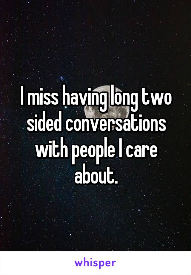 I miss having long two sided conversations with people I care about.