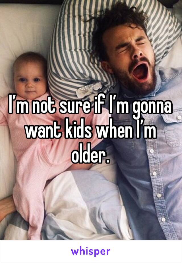I’m not sure if I’m gonna want kids when I’m older.