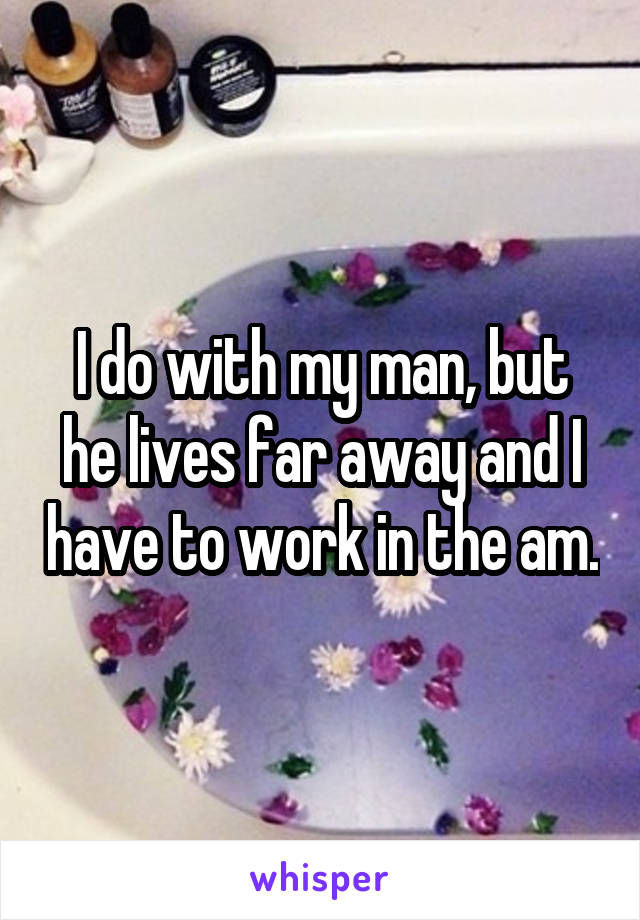 I do with my man, but he lives far away and I have to work in the am.