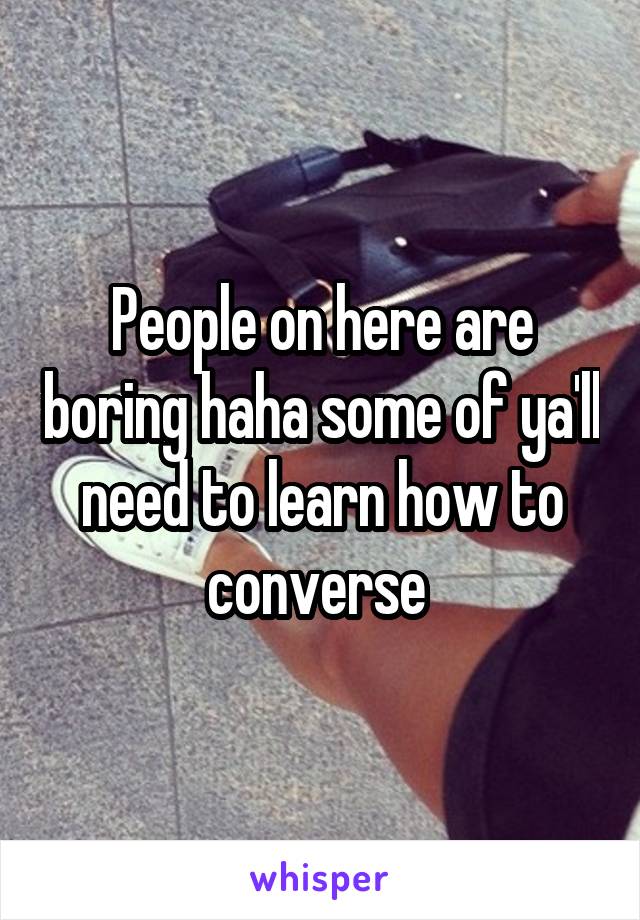 People on here are boring haha some of ya'll need to learn how to converse 