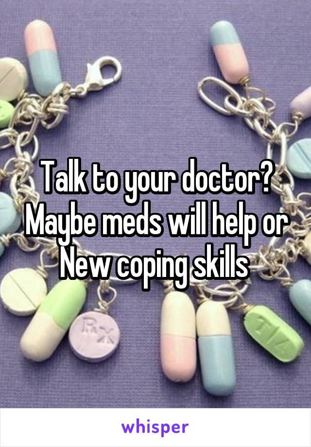 Talk to your doctor? Maybe meds will help or New coping skills 