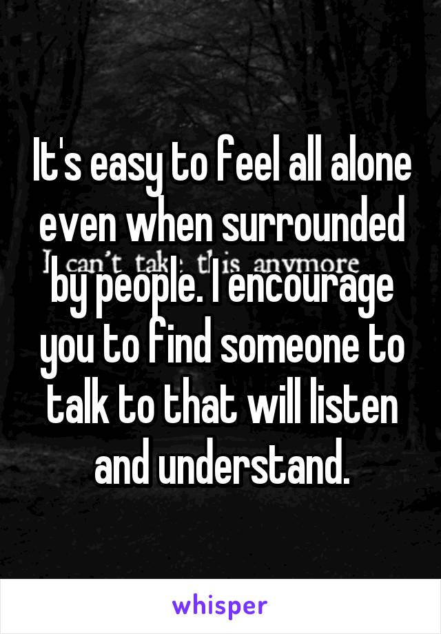 It's easy to feel all alone even when surrounded by people. I encourage you to find someone to talk to that will listen and understand.