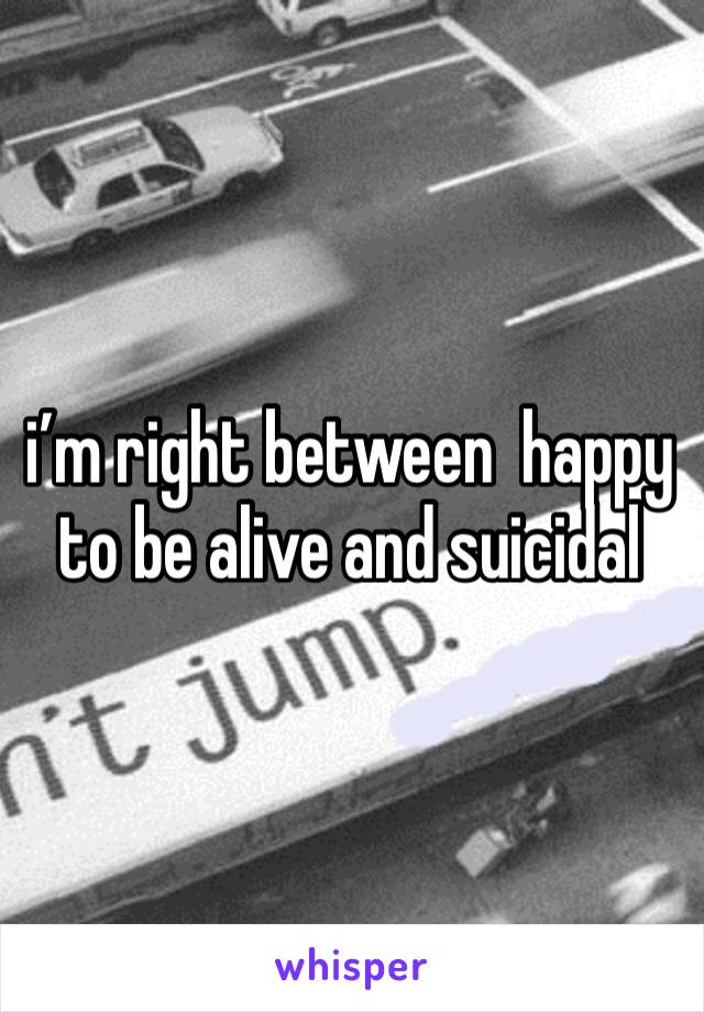 i’m right between  happy to be alive and suicidal 