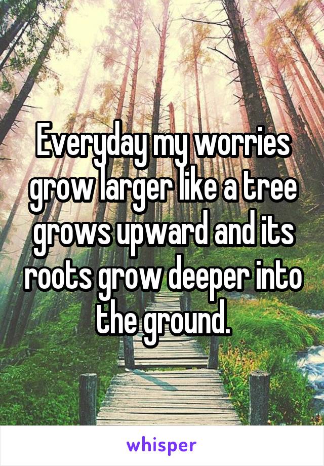 Everyday my worries grow larger like a tree grows upward and its roots grow deeper into the ground.