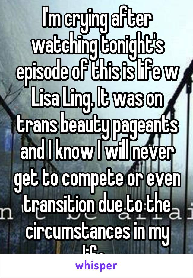 I'm crying after watching tonight's episode of this is life w Lisa Ling. It was on trans beauty pageants and I know I will never get to compete or even transition due to the circumstances in my life. 