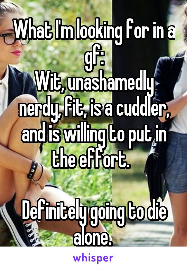 What I'm looking for in a gf:
Wit, unashamedly nerdy, fit, is a cuddler, and is willing to put in the effort.  

Definitely going to die alone. 