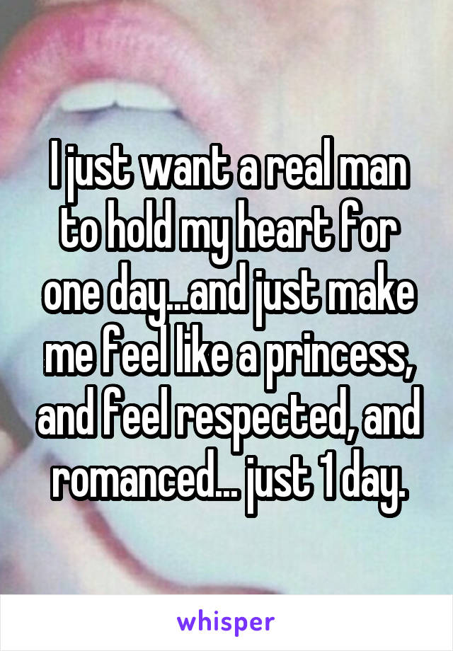 I just want a real man to hold my heart for one day...and just make me feel like a princess, and feel respected, and romanced... just 1 day.