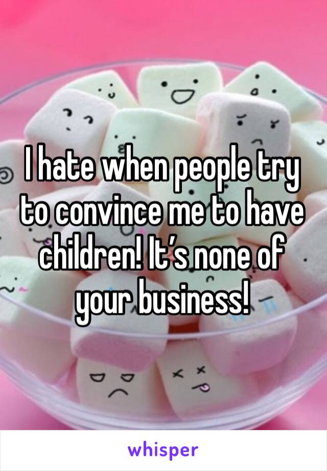 I hate when people try to convince me to have children! It’s none of your business!